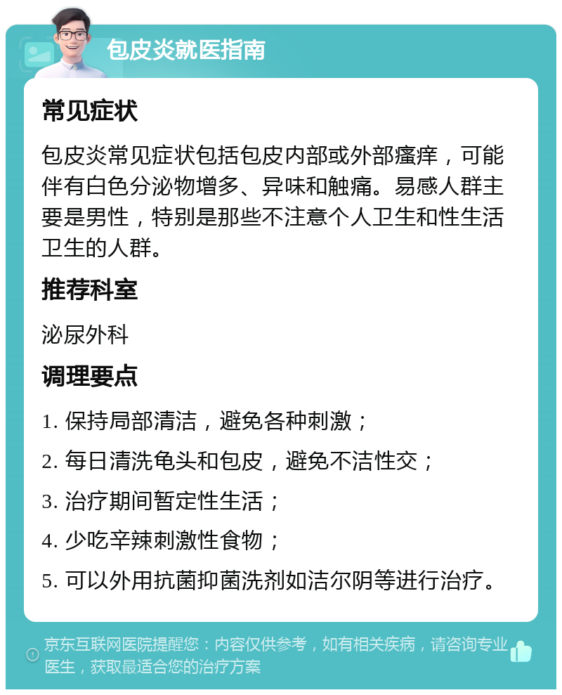 包皮炎就医指南 常见症状 包皮炎常见症状包括包皮内部或外部瘙痒，可能伴有白色分泌物增多、异味和触痛。易感人群主要是男性，特别是那些不注意个人卫生和性生活卫生的人群。 推荐科室 泌尿外科 调理要点 1. 保持局部清洁，避免各种刺激； 2. 每日清洗龟头和包皮，避免不洁性交； 3. 治疗期间暂定性生活； 4. 少吃辛辣刺激性食物； 5. 可以外用抗菌抑菌洗剂如洁尔阴等进行治疗。