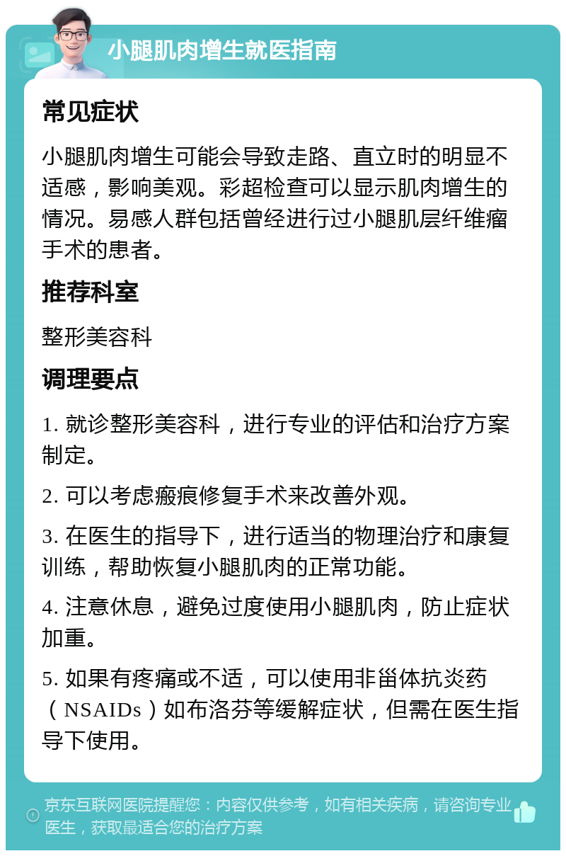 小腿肌肉增生就医指南 常见症状 小腿肌肉增生可能会导致走路、直立时的明显不适感，影响美观。彩超检查可以显示肌肉增生的情况。易感人群包括曾经进行过小腿肌层纤维瘤手术的患者。 推荐科室 整形美容科 调理要点 1. 就诊整形美容科，进行专业的评估和治疗方案制定。 2. 可以考虑瘢痕修复手术来改善外观。 3. 在医生的指导下，进行适当的物理治疗和康复训练，帮助恢复小腿肌肉的正常功能。 4. 注意休息，避免过度使用小腿肌肉，防止症状加重。 5. 如果有疼痛或不适，可以使用非甾体抗炎药（NSAIDs）如布洛芬等缓解症状，但需在医生指导下使用。