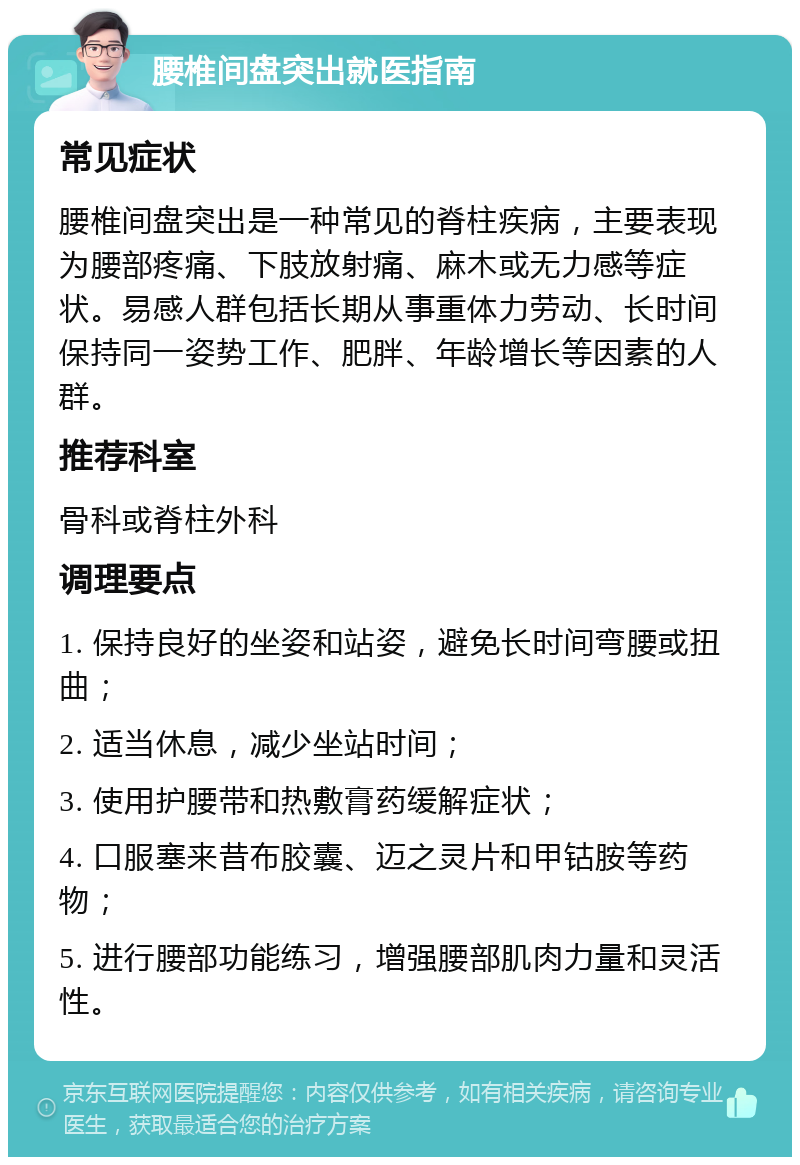 腰椎间盘突出就医指南 常见症状 腰椎间盘突出是一种常见的脊柱疾病，主要表现为腰部疼痛、下肢放射痛、麻木或无力感等症状。易感人群包括长期从事重体力劳动、长时间保持同一姿势工作、肥胖、年龄增长等因素的人群。 推荐科室 骨科或脊柱外科 调理要点 1. 保持良好的坐姿和站姿，避免长时间弯腰或扭曲； 2. 适当休息，减少坐站时间； 3. 使用护腰带和热敷膏药缓解症状； 4. 口服塞来昔布胶囊、迈之灵片和甲钴胺等药物； 5. 进行腰部功能练习，增强腰部肌肉力量和灵活性。