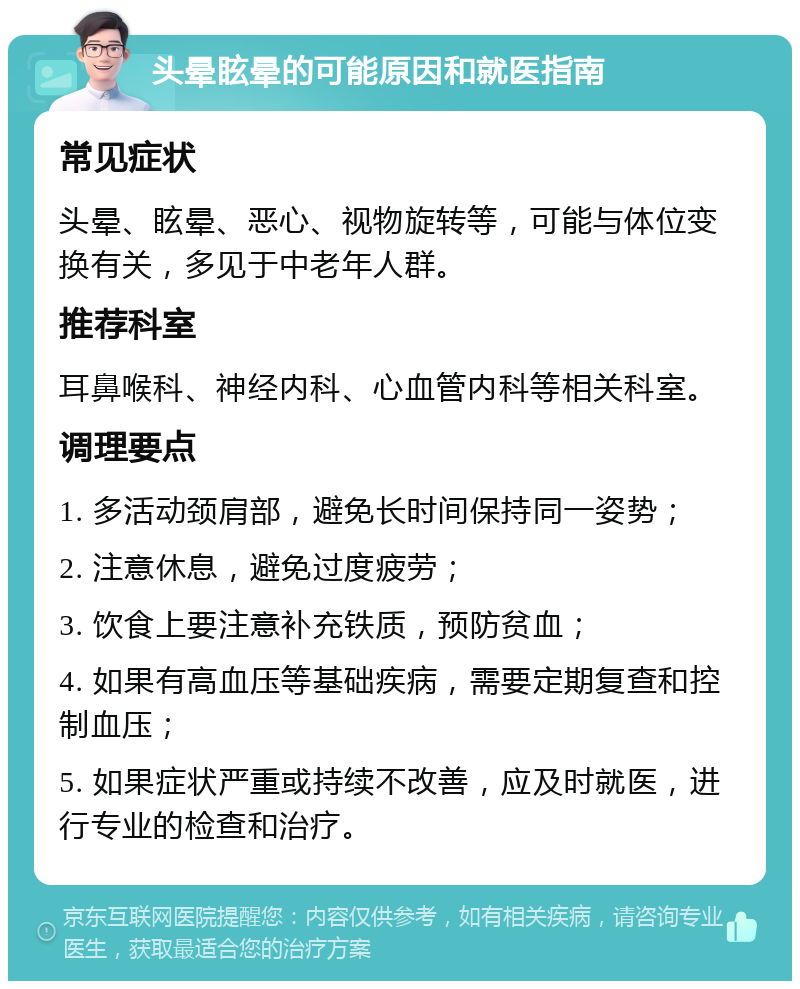 头晕眩晕的可能原因和就医指南 常见症状 头晕、眩晕、恶心、视物旋转等，可能与体位变换有关，多见于中老年人群。 推荐科室 耳鼻喉科、神经内科、心血管内科等相关科室。 调理要点 1. 多活动颈肩部，避免长时间保持同一姿势； 2. 注意休息，避免过度疲劳； 3. 饮食上要注意补充铁质，预防贫血； 4. 如果有高血压等基础疾病，需要定期复查和控制血压； 5. 如果症状严重或持续不改善，应及时就医，进行专业的检查和治疗。