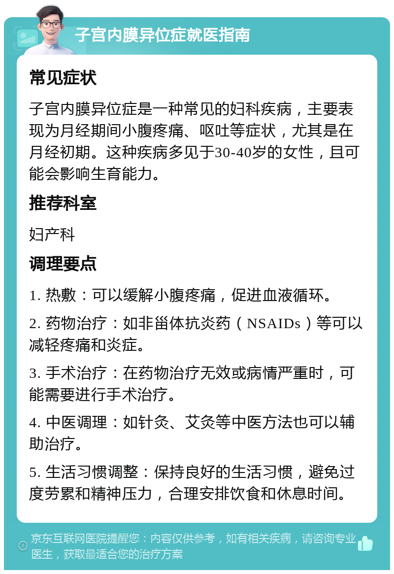 子宫内膜异位症就医指南 常见症状 子宫内膜异位症是一种常见的妇科疾病，主要表现为月经期间小腹疼痛、呕吐等症状，尤其是在月经初期。这种疾病多见于30-40岁的女性，且可能会影响生育能力。 推荐科室 妇产科 调理要点 1. 热敷：可以缓解小腹疼痛，促进血液循环。 2. 药物治疗：如非甾体抗炎药（NSAIDs）等可以减轻疼痛和炎症。 3. 手术治疗：在药物治疗无效或病情严重时，可能需要进行手术治疗。 4. 中医调理：如针灸、艾灸等中医方法也可以辅助治疗。 5. 生活习惯调整：保持良好的生活习惯，避免过度劳累和精神压力，合理安排饮食和休息时间。