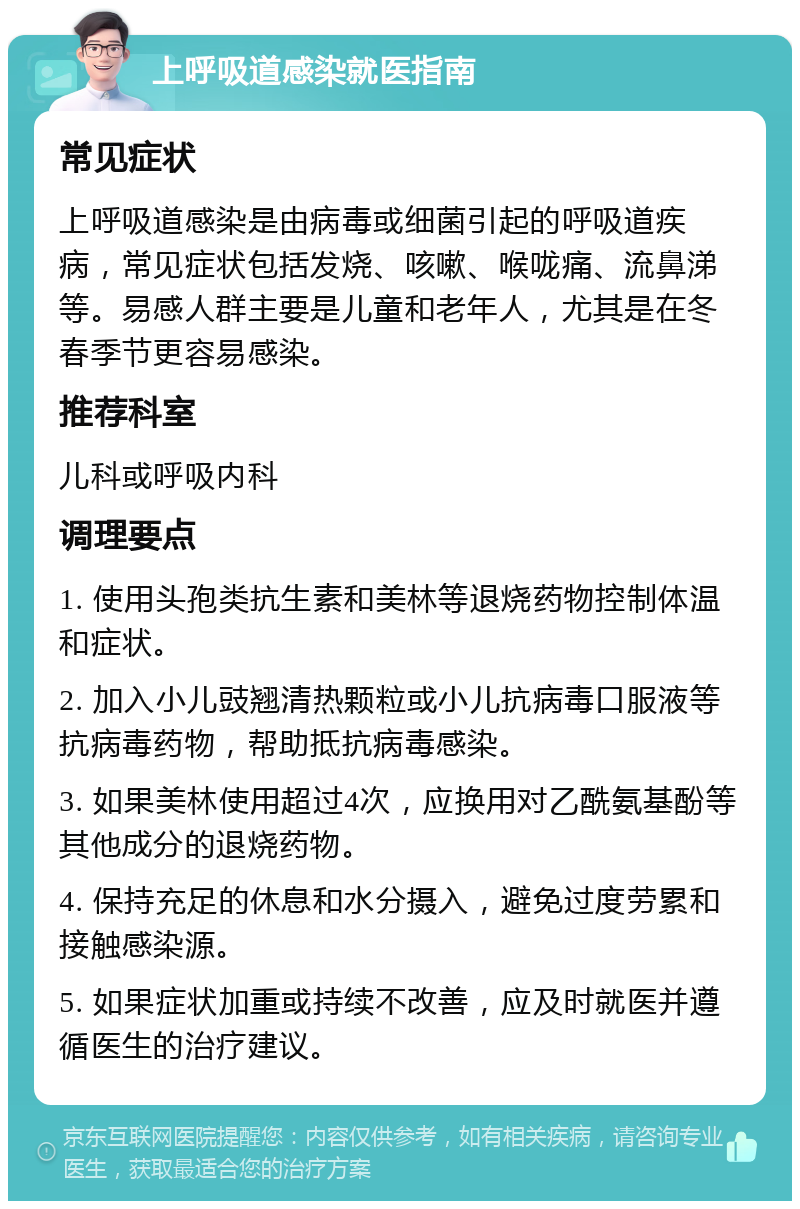 上呼吸道感染就医指南 常见症状 上呼吸道感染是由病毒或细菌引起的呼吸道疾病，常见症状包括发烧、咳嗽、喉咙痛、流鼻涕等。易感人群主要是儿童和老年人，尤其是在冬春季节更容易感染。 推荐科室 儿科或呼吸内科 调理要点 1. 使用头孢类抗生素和美林等退烧药物控制体温和症状。 2. 加入小儿豉翘清热颗粒或小儿抗病毒口服液等抗病毒药物，帮助抵抗病毒感染。 3. 如果美林使用超过4次，应换用对乙酰氨基酚等其他成分的退烧药物。 4. 保持充足的休息和水分摄入，避免过度劳累和接触感染源。 5. 如果症状加重或持续不改善，应及时就医并遵循医生的治疗建议。