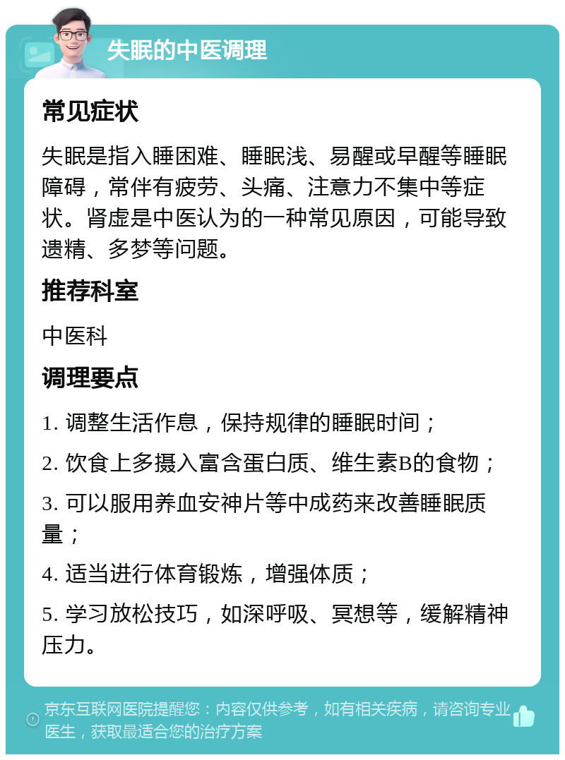 失眠的中医调理 常见症状 失眠是指入睡困难、睡眠浅、易醒或早醒等睡眠障碍，常伴有疲劳、头痛、注意力不集中等症状。肾虚是中医认为的一种常见原因，可能导致遗精、多梦等问题。 推荐科室 中医科 调理要点 1. 调整生活作息，保持规律的睡眠时间； 2. 饮食上多摄入富含蛋白质、维生素B的食物； 3. 可以服用养血安神片等中成药来改善睡眠质量； 4. 适当进行体育锻炼，增强体质； 5. 学习放松技巧，如深呼吸、冥想等，缓解精神压力。