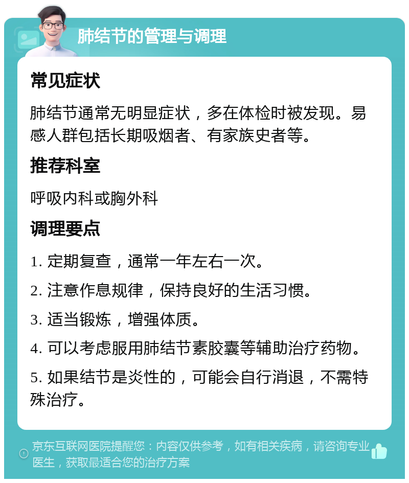 肺结节的管理与调理 常见症状 肺结节通常无明显症状，多在体检时被发现。易感人群包括长期吸烟者、有家族史者等。 推荐科室 呼吸内科或胸外科 调理要点 1. 定期复查，通常一年左右一次。 2. 注意作息规律，保持良好的生活习惯。 3. 适当锻炼，增强体质。 4. 可以考虑服用肺结节素胶囊等辅助治疗药物。 5. 如果结节是炎性的，可能会自行消退，不需特殊治疗。