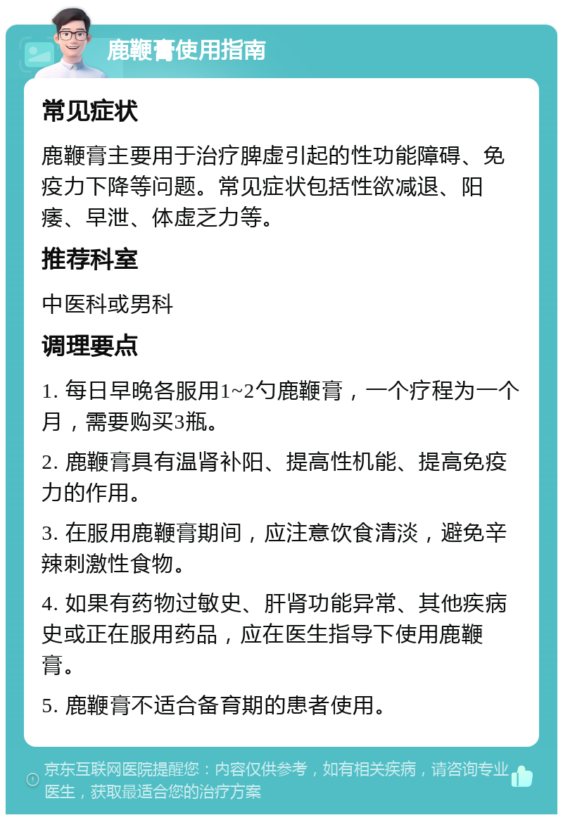 鹿鞭膏使用指南 常见症状 鹿鞭膏主要用于治疗脾虚引起的性功能障碍、免疫力下降等问题。常见症状包括性欲减退、阳痿、早泄、体虚乏力等。 推荐科室 中医科或男科 调理要点 1. 每日早晚各服用1~2勺鹿鞭膏，一个疗程为一个月，需要购买3瓶。 2. 鹿鞭膏具有温肾补阳、提高性机能、提高免疫力的作用。 3. 在服用鹿鞭膏期间，应注意饮食清淡，避免辛辣刺激性食物。 4. 如果有药物过敏史、肝肾功能异常、其他疾病史或正在服用药品，应在医生指导下使用鹿鞭膏。 5. 鹿鞭膏不适合备育期的患者使用。