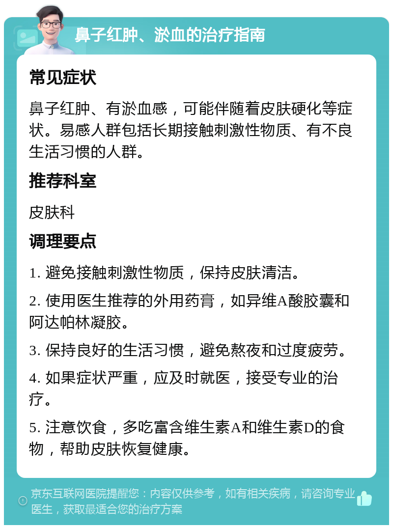 鼻子红肿、淤血的治疗指南 常见症状 鼻子红肿、有淤血感，可能伴随着皮肤硬化等症状。易感人群包括长期接触刺激性物质、有不良生活习惯的人群。 推荐科室 皮肤科 调理要点 1. 避免接触刺激性物质，保持皮肤清洁。 2. 使用医生推荐的外用药膏，如异维A酸胶囊和阿达帕林凝胶。 3. 保持良好的生活习惯，避免熬夜和过度疲劳。 4. 如果症状严重，应及时就医，接受专业的治疗。 5. 注意饮食，多吃富含维生素A和维生素D的食物，帮助皮肤恢复健康。