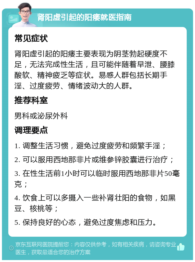 肾阳虚引起的阳痿就医指南 常见症状 肾阳虚引起的阳痿主要表现为阴茎勃起硬度不足，无法完成性生活，且可能伴随着早泄、腰膝酸软、精神疲乏等症状。易感人群包括长期手淫、过度疲劳、情绪波动大的人群。 推荐科室 男科或泌尿外科 调理要点 1. 调整生活习惯，避免过度疲劳和频繁手淫； 2. 可以服用西地那非片或维参锌胶囊进行治疗； 3. 在性生活前1小时可以临时服用西地那非片50毫克； 4. 饮食上可以多摄入一些补肾壮阳的食物，如黑豆、核桃等； 5. 保持良好的心态，避免过度焦虑和压力。