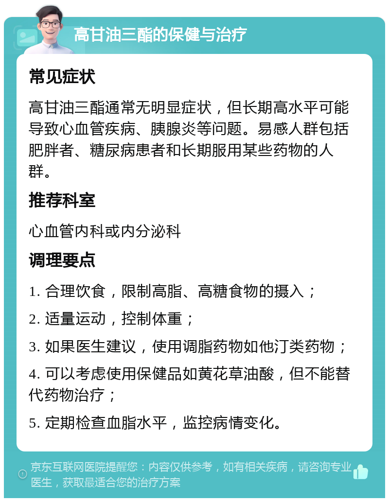 高甘油三酯的保健与治疗 常见症状 高甘油三酯通常无明显症状，但长期高水平可能导致心血管疾病、胰腺炎等问题。易感人群包括肥胖者、糖尿病患者和长期服用某些药物的人群。 推荐科室 心血管内科或内分泌科 调理要点 1. 合理饮食，限制高脂、高糖食物的摄入； 2. 适量运动，控制体重； 3. 如果医生建议，使用调脂药物如他汀类药物； 4. 可以考虑使用保健品如黄花草油酸，但不能替代药物治疗； 5. 定期检查血脂水平，监控病情变化。