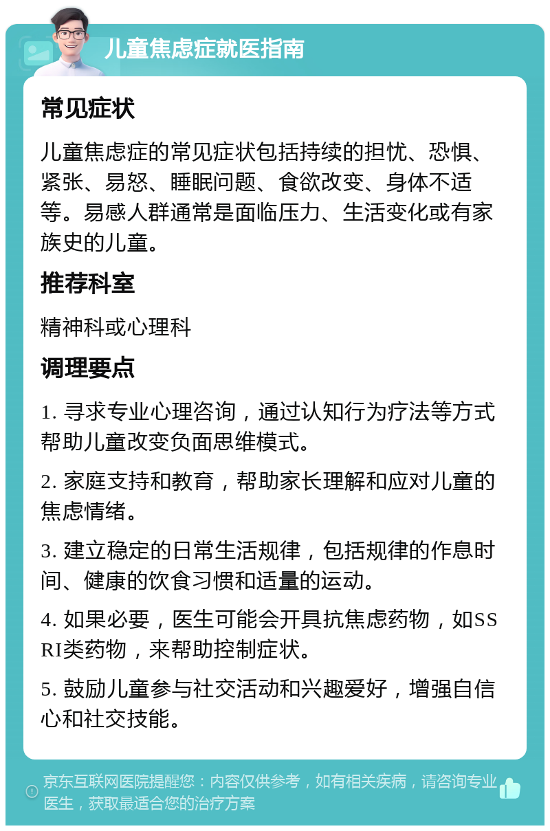 儿童焦虑症就医指南 常见症状 儿童焦虑症的常见症状包括持续的担忧、恐惧、紧张、易怒、睡眠问题、食欲改变、身体不适等。易感人群通常是面临压力、生活变化或有家族史的儿童。 推荐科室 精神科或心理科 调理要点 1. 寻求专业心理咨询，通过认知行为疗法等方式帮助儿童改变负面思维模式。 2. 家庭支持和教育，帮助家长理解和应对儿童的焦虑情绪。 3. 建立稳定的日常生活规律，包括规律的作息时间、健康的饮食习惯和适量的运动。 4. 如果必要，医生可能会开具抗焦虑药物，如SSRI类药物，来帮助控制症状。 5. 鼓励儿童参与社交活动和兴趣爱好，增强自信心和社交技能。