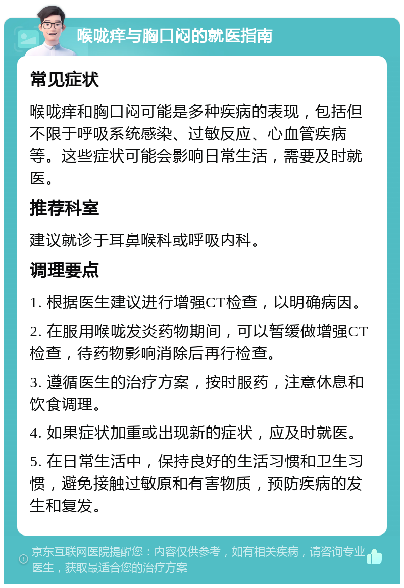 喉咙痒与胸口闷的就医指南 常见症状 喉咙痒和胸口闷可能是多种疾病的表现，包括但不限于呼吸系统感染、过敏反应、心血管疾病等。这些症状可能会影响日常生活，需要及时就医。 推荐科室 建议就诊于耳鼻喉科或呼吸内科。 调理要点 1. 根据医生建议进行增强CT检查，以明确病因。 2. 在服用喉咙发炎药物期间，可以暂缓做增强CT检查，待药物影响消除后再行检查。 3. 遵循医生的治疗方案，按时服药，注意休息和饮食调理。 4. 如果症状加重或出现新的症状，应及时就医。 5. 在日常生活中，保持良好的生活习惯和卫生习惯，避免接触过敏原和有害物质，预防疾病的发生和复发。