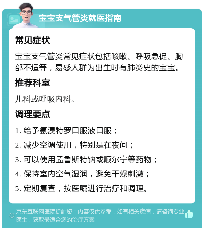 宝宝支气管炎就医指南 常见症状 宝宝支气管炎常见症状包括咳嗽、呼吸急促、胸部不适等，易感人群为出生时有肺炎史的宝宝。 推荐科室 儿科或呼吸内科。 调理要点 1. 给予氨溴特罗口服液口服； 2. 减少空调使用，特别是在夜间； 3. 可以使用孟鲁斯特钠或顺尔宁等药物； 4. 保持室内空气湿润，避免干燥刺激； 5. 定期复查，按医嘱进行治疗和调理。