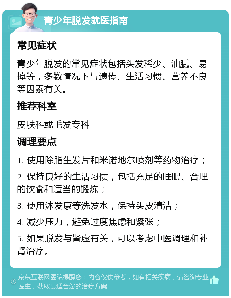 青少年脱发就医指南 常见症状 青少年脱发的常见症状包括头发稀少、油腻、易掉等，多数情况下与遗传、生活习惯、营养不良等因素有关。 推荐科室 皮肤科或毛发专科 调理要点 1. 使用除脂生发片和米诺地尔喷剂等药物治疗； 2. 保持良好的生活习惯，包括充足的睡眠、合理的饮食和适当的锻炼； 3. 使用沐发康等洗发水，保持头皮清洁； 4. 减少压力，避免过度焦虑和紧张； 5. 如果脱发与肾虚有关，可以考虑中医调理和补肾治疗。