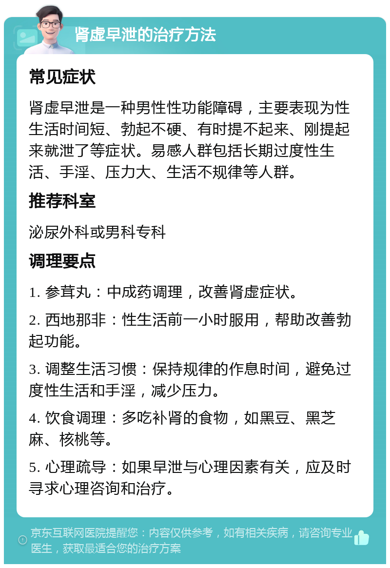 肾虚早泄的治疗方法 常见症状 肾虚早泄是一种男性性功能障碍，主要表现为性生活时间短、勃起不硬、有时提不起来、刚提起来就泄了等症状。易感人群包括长期过度性生活、手淫、压力大、生活不规律等人群。 推荐科室 泌尿外科或男科专科 调理要点 1. 参茸丸：中成药调理，改善肾虚症状。 2. 西地那非：性生活前一小时服用，帮助改善勃起功能。 3. 调整生活习惯：保持规律的作息时间，避免过度性生活和手淫，减少压力。 4. 饮食调理：多吃补肾的食物，如黑豆、黑芝麻、核桃等。 5. 心理疏导：如果早泄与心理因素有关，应及时寻求心理咨询和治疗。