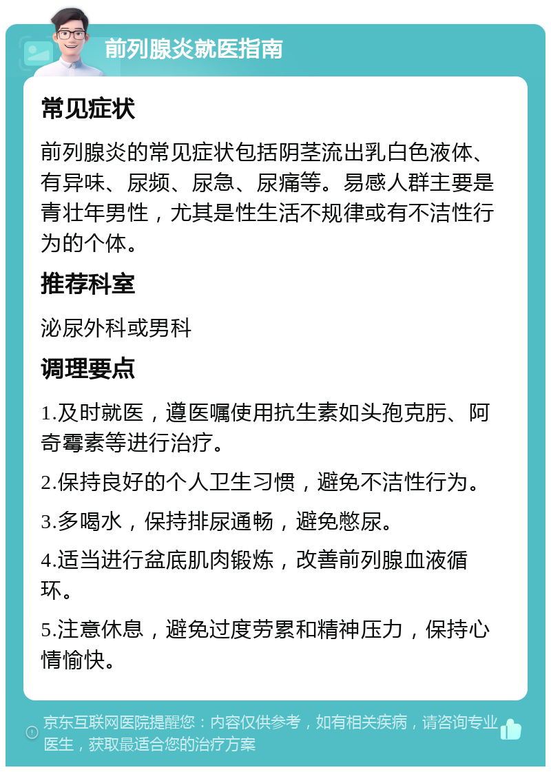 前列腺炎就医指南 常见症状 前列腺炎的常见症状包括阴茎流出乳白色液体、有异味、尿频、尿急、尿痛等。易感人群主要是青壮年男性，尤其是性生活不规律或有不洁性行为的个体。 推荐科室 泌尿外科或男科 调理要点 1.及时就医，遵医嘱使用抗生素如头孢克肟、阿奇霉素等进行治疗。 2.保持良好的个人卫生习惯，避免不洁性行为。 3.多喝水，保持排尿通畅，避免憋尿。 4.适当进行盆底肌肉锻炼，改善前列腺血液循环。 5.注意休息，避免过度劳累和精神压力，保持心情愉快。