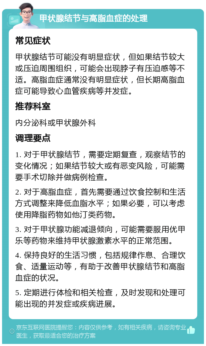 甲状腺结节与高脂血症的处理 常见症状 甲状腺结节可能没有明显症状，但如果结节较大或压迫周围组织，可能会出现脖子有压迫感等不适。高脂血症通常没有明显症状，但长期高脂血症可能导致心血管疾病等并发症。 推荐科室 内分泌科或甲状腺外科 调理要点 1. 对于甲状腺结节，需要定期复查，观察结节的变化情况；如果结节较大或有恶变风险，可能需要手术切除并做病例检查。 2. 对于高脂血症，首先需要通过饮食控制和生活方式调整来降低血脂水平；如果必要，可以考虑使用降脂药物如他汀类药物。 3. 对于甲状腺功能减退倾向，可能需要服用优甲乐等药物来维持甲状腺激素水平的正常范围。 4. 保持良好的生活习惯，包括规律作息、合理饮食、适量运动等，有助于改善甲状腺结节和高脂血症的状况。 5. 定期进行体检和相关检查，及时发现和处理可能出现的并发症或疾病进展。