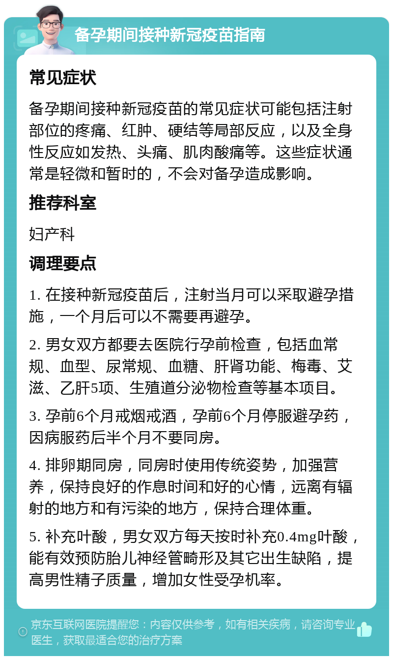 备孕期间接种新冠疫苗指南 常见症状 备孕期间接种新冠疫苗的常见症状可能包括注射部位的疼痛、红肿、硬结等局部反应，以及全身性反应如发热、头痛、肌肉酸痛等。这些症状通常是轻微和暂时的，不会对备孕造成影响。 推荐科室 妇产科 调理要点 1. 在接种新冠疫苗后，注射当月可以采取避孕措施，一个月后可以不需要再避孕。 2. 男女双方都要去医院行孕前检查，包括血常规、血型、尿常规、血糖、肝肾功能、梅毒、艾滋、乙肝5项、生殖道分泌物检查等基本项目。 3. 孕前6个月戒烟戒酒，孕前6个月停服避孕药，因病服药后半个月不要同房。 4. 排卵期同房，同房时使用传统姿势，加强营养，保持良好的作息时间和好的心情，远离有辐射的地方和有污染的地方，保持合理体重。 5. 补充叶酸，男女双方每天按时补充0.4mg叶酸，能有效预防胎儿神经管畸形及其它出生缺陷，提高男性精子质量，增加女性受孕机率。