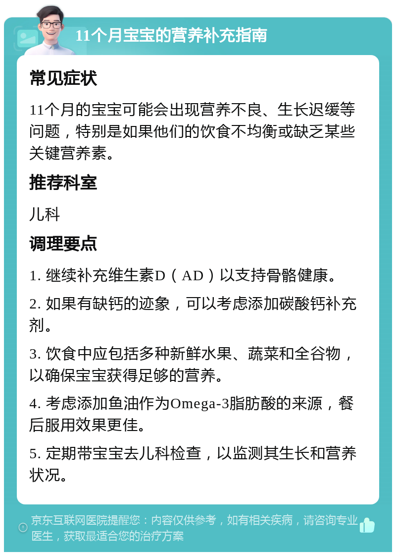 11个月宝宝的营养补充指南 常见症状 11个月的宝宝可能会出现营养不良、生长迟缓等问题，特别是如果他们的饮食不均衡或缺乏某些关键营养素。 推荐科室 儿科 调理要点 1. 继续补充维生素D（AD）以支持骨骼健康。 2. 如果有缺钙的迹象，可以考虑添加碳酸钙补充剂。 3. 饮食中应包括多种新鲜水果、蔬菜和全谷物，以确保宝宝获得足够的营养。 4. 考虑添加鱼油作为Omega-3脂肪酸的来源，餐后服用效果更佳。 5. 定期带宝宝去儿科检查，以监测其生长和营养状况。