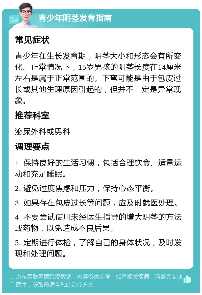 青少年阴茎发育指南 常见症状 青少年在生长发育期，阴茎大小和形态会有所变化。正常情况下，15岁男孩的阴茎长度在14厘米左右是属于正常范围的。下弯可能是由于包皮过长或其他生理原因引起的，但并不一定是异常现象。 推荐科室 泌尿外科或男科 调理要点 1. 保持良好的生活习惯，包括合理饮食、适量运动和充足睡眠。 2. 避免过度焦虑和压力，保持心态平衡。 3. 如果存在包皮过长等问题，应及时就医处理。 4. 不要尝试使用未经医生指导的增大阴茎的方法或药物，以免造成不良后果。 5. 定期进行体检，了解自己的身体状况，及时发现和处理问题。