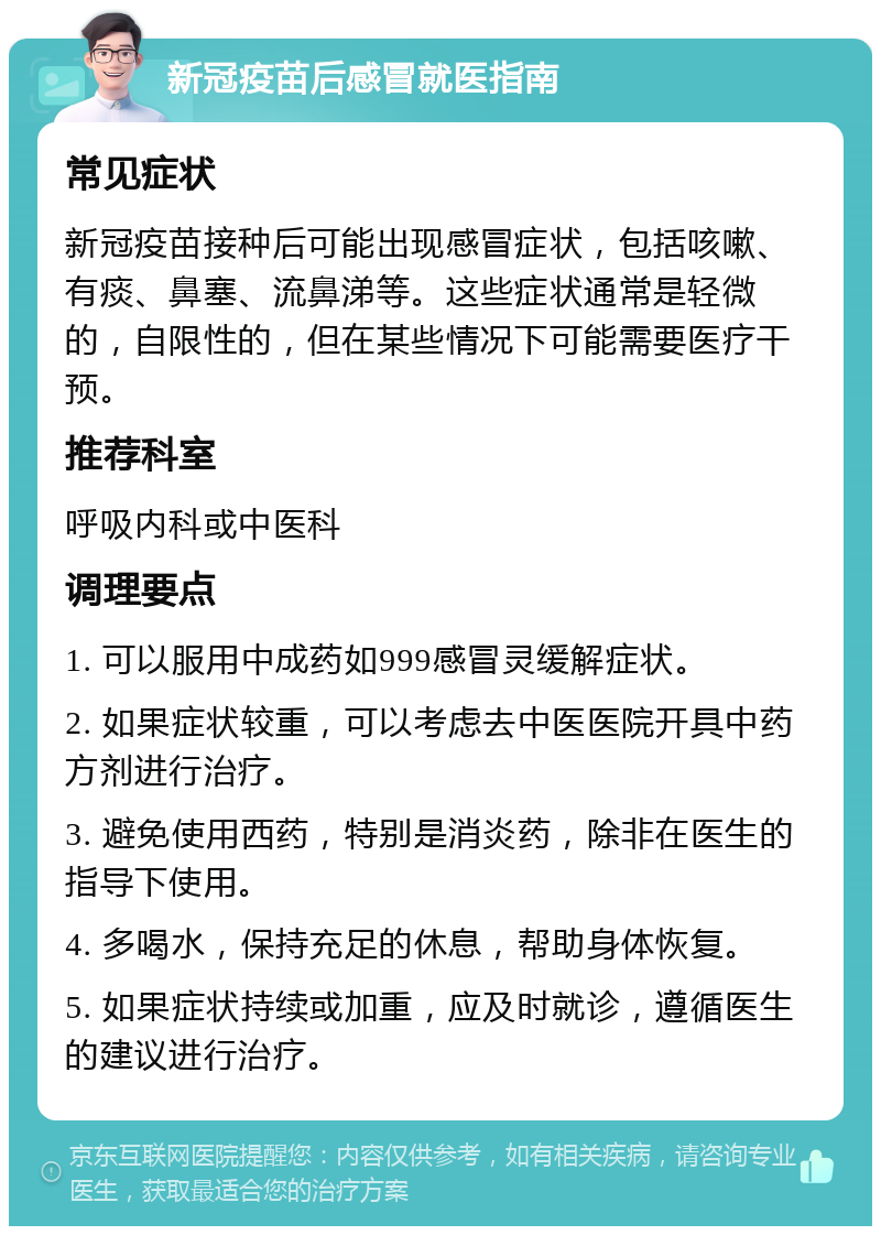 新冠疫苗后感冒就医指南 常见症状 新冠疫苗接种后可能出现感冒症状，包括咳嗽、有痰、鼻塞、流鼻涕等。这些症状通常是轻微的，自限性的，但在某些情况下可能需要医疗干预。 推荐科室 呼吸内科或中医科 调理要点 1. 可以服用中成药如999感冒灵缓解症状。 2. 如果症状较重，可以考虑去中医医院开具中药方剂进行治疗。 3. 避免使用西药，特别是消炎药，除非在医生的指导下使用。 4. 多喝水，保持充足的休息，帮助身体恢复。 5. 如果症状持续或加重，应及时就诊，遵循医生的建议进行治疗。