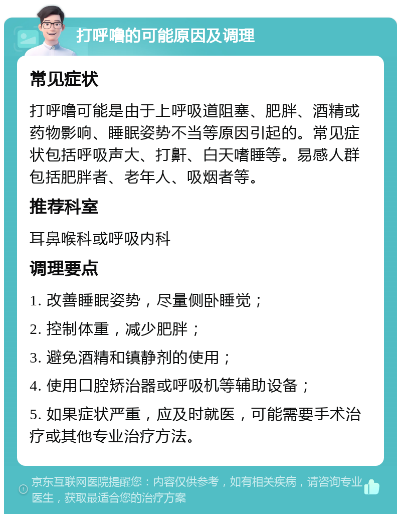 打呼噜的可能原因及调理 常见症状 打呼噜可能是由于上呼吸道阻塞、肥胖、酒精或药物影响、睡眠姿势不当等原因引起的。常见症状包括呼吸声大、打鼾、白天嗜睡等。易感人群包括肥胖者、老年人、吸烟者等。 推荐科室 耳鼻喉科或呼吸内科 调理要点 1. 改善睡眠姿势，尽量侧卧睡觉； 2. 控制体重，减少肥胖； 3. 避免酒精和镇静剂的使用； 4. 使用口腔矫治器或呼吸机等辅助设备； 5. 如果症状严重，应及时就医，可能需要手术治疗或其他专业治疗方法。