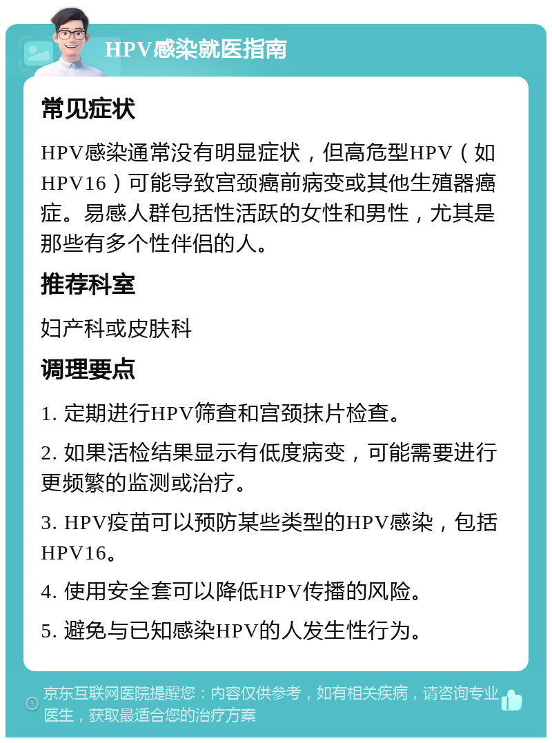 HPV感染就医指南 常见症状 HPV感染通常没有明显症状，但高危型HPV（如HPV16）可能导致宫颈癌前病变或其他生殖器癌症。易感人群包括性活跃的女性和男性，尤其是那些有多个性伴侣的人。 推荐科室 妇产科或皮肤科 调理要点 1. 定期进行HPV筛查和宫颈抹片检查。 2. 如果活检结果显示有低度病变，可能需要进行更频繁的监测或治疗。 3. HPV疫苗可以预防某些类型的HPV感染，包括HPV16。 4. 使用安全套可以降低HPV传播的风险。 5. 避免与已知感染HPV的人发生性行为。