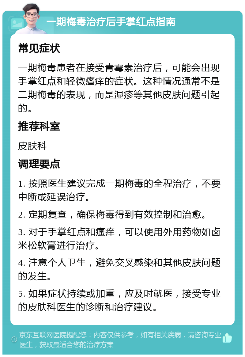 一期梅毒治疗后手掌红点指南 常见症状 一期梅毒患者在接受青霉素治疗后，可能会出现手掌红点和轻微瘙痒的症状。这种情况通常不是二期梅毒的表现，而是湿疹等其他皮肤问题引起的。 推荐科室 皮肤科 调理要点 1. 按照医生建议完成一期梅毒的全程治疗，不要中断或延误治疗。 2. 定期复查，确保梅毒得到有效控制和治愈。 3. 对于手掌红点和瘙痒，可以使用外用药物如卤米松软膏进行治疗。 4. 注意个人卫生，避免交叉感染和其他皮肤问题的发生。 5. 如果症状持续或加重，应及时就医，接受专业的皮肤科医生的诊断和治疗建议。