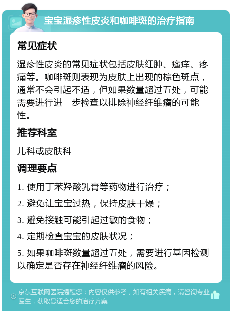 宝宝湿疹性皮炎和咖啡斑的治疗指南 常见症状 湿疹性皮炎的常见症状包括皮肤红肿、瘙痒、疼痛等。咖啡斑则表现为皮肤上出现的棕色斑点，通常不会引起不适，但如果数量超过五处，可能需要进行进一步检查以排除神经纤维瘤的可能性。 推荐科室 儿科或皮肤科 调理要点 1. 使用丁苯羟酸乳膏等药物进行治疗； 2. 避免让宝宝过热，保持皮肤干燥； 3. 避免接触可能引起过敏的食物； 4. 定期检查宝宝的皮肤状况； 5. 如果咖啡斑数量超过五处，需要进行基因检测以确定是否存在神经纤维瘤的风险。