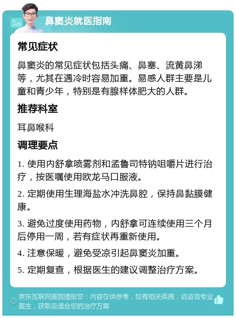 鼻窦炎就医指南 常见症状 鼻窦炎的常见症状包括头痛、鼻塞、流黄鼻涕等，尤其在遇冷时容易加重。易感人群主要是儿童和青少年，特别是有腺样体肥大的人群。 推荐科室 耳鼻喉科 调理要点 1. 使用内舒拿喷雾剂和孟鲁司特钠咀嚼片进行治疗，按医嘱使用欧龙马口服液。 2. 定期使用生理海盐水冲洗鼻腔，保持鼻黏膜健康。 3. 避免过度使用药物，内舒拿可连续使用三个月后停用一周，若有症状再重新使用。 4. 注意保暖，避免受凉引起鼻窦炎加重。 5. 定期复查，根据医生的建议调整治疗方案。