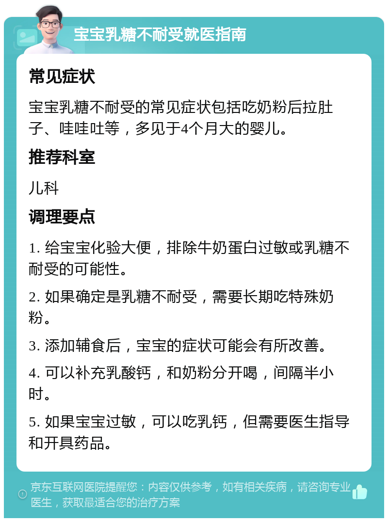 宝宝乳糖不耐受就医指南 常见症状 宝宝乳糖不耐受的常见症状包括吃奶粉后拉肚子、哇哇吐等，多见于4个月大的婴儿。 推荐科室 儿科 调理要点 1. 给宝宝化验大便，排除牛奶蛋白过敏或乳糖不耐受的可能性。 2. 如果确定是乳糖不耐受，需要长期吃特殊奶粉。 3. 添加辅食后，宝宝的症状可能会有所改善。 4. 可以补充乳酸钙，和奶粉分开喝，间隔半小时。 5. 如果宝宝过敏，可以吃乳钙，但需要医生指导和开具药品。