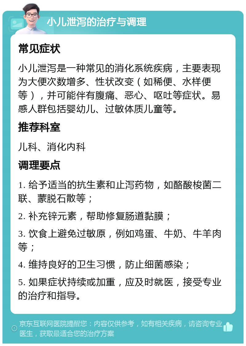 小儿泄泻的治疗与调理 常见症状 小儿泄泻是一种常见的消化系统疾病，主要表现为大便次数增多、性状改变（如稀便、水样便等），并可能伴有腹痛、恶心、呕吐等症状。易感人群包括婴幼儿、过敏体质儿童等。 推荐科室 儿科、消化内科 调理要点 1. 给予适当的抗生素和止泻药物，如酪酸梭菌二联、蒙脱石散等； 2. 补充锌元素，帮助修复肠道黏膜； 3. 饮食上避免过敏原，例如鸡蛋、牛奶、牛羊肉等； 4. 维持良好的卫生习惯，防止细菌感染； 5. 如果症状持续或加重，应及时就医，接受专业的治疗和指导。