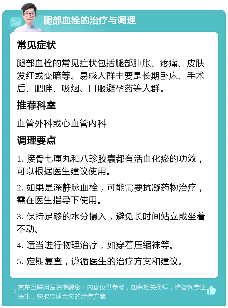 腿部血栓的治疗与调理 常见症状 腿部血栓的常见症状包括腿部肿胀、疼痛、皮肤发红或变暗等。易感人群主要是长期卧床、手术后、肥胖、吸烟、口服避孕药等人群。 推荐科室 血管外科或心血管内科 调理要点 1. 接骨七厘丸和八珍胶囊都有活血化瘀的功效，可以根据医生建议使用。 2. 如果是深静脉血栓，可能需要抗凝药物治疗，需在医生指导下使用。 3. 保持足够的水分摄入，避免长时间站立或坐着不动。 4. 适当进行物理治疗，如穿着压缩袜等。 5. 定期复查，遵循医生的治疗方案和建议。