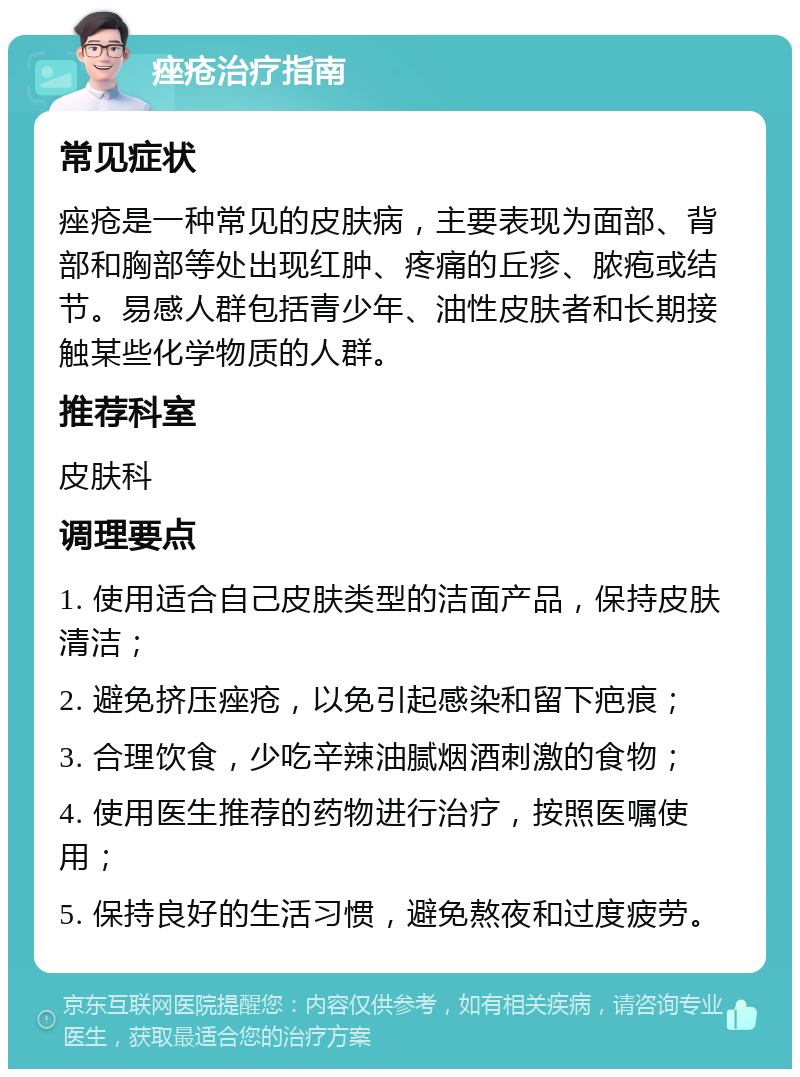 痤疮治疗指南 常见症状 痤疮是一种常见的皮肤病，主要表现为面部、背部和胸部等处出现红肿、疼痛的丘疹、脓疱或结节。易感人群包括青少年、油性皮肤者和长期接触某些化学物质的人群。 推荐科室 皮肤科 调理要点 1. 使用适合自己皮肤类型的洁面产品，保持皮肤清洁； 2. 避免挤压痤疮，以免引起感染和留下疤痕； 3. 合理饮食，少吃辛辣油腻烟酒刺激的食物； 4. 使用医生推荐的药物进行治疗，按照医嘱使用； 5. 保持良好的生活习惯，避免熬夜和过度疲劳。