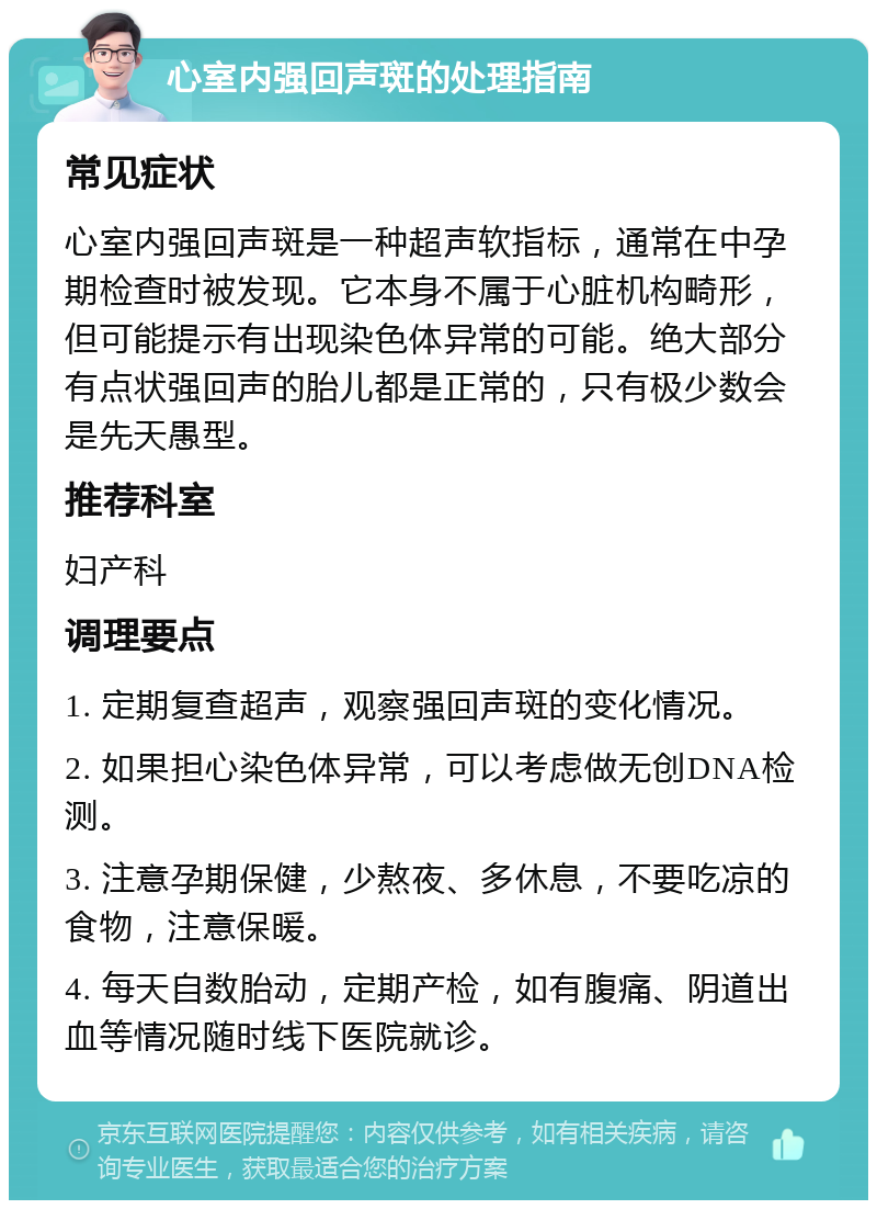 心室内强回声斑的处理指南 常见症状 心室内强回声斑是一种超声软指标，通常在中孕期检查时被发现。它本身不属于心脏机构畸形，但可能提示有出现染色体异常的可能。绝大部分有点状强回声的胎儿都是正常的，只有极少数会是先天愚型。 推荐科室 妇产科 调理要点 1. 定期复查超声，观察强回声斑的变化情况。 2. 如果担心染色体异常，可以考虑做无创DNA检测。 3. 注意孕期保健，少熬夜、多休息，不要吃凉的食物，注意保暖。 4. 每天自数胎动，定期产检，如有腹痛、阴道出血等情况随时线下医院就诊。