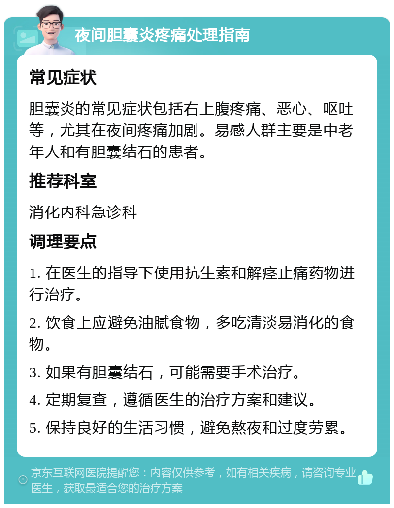 夜间胆囊炎疼痛处理指南 常见症状 胆囊炎的常见症状包括右上腹疼痛、恶心、呕吐等，尤其在夜间疼痛加剧。易感人群主要是中老年人和有胆囊结石的患者。 推荐科室 消化内科急诊科 调理要点 1. 在医生的指导下使用抗生素和解痉止痛药物进行治疗。 2. 饮食上应避免油腻食物，多吃清淡易消化的食物。 3. 如果有胆囊结石，可能需要手术治疗。 4. 定期复查，遵循医生的治疗方案和建议。 5. 保持良好的生活习惯，避免熬夜和过度劳累。