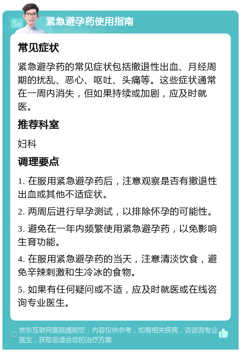 紧急避孕药使用指南 常见症状 紧急避孕药的常见症状包括撤退性出血、月经周期的扰乱、恶心、呕吐、头痛等。这些症状通常在一周内消失，但如果持续或加剧，应及时就医。 推荐科室 妇科 调理要点 1. 在服用紧急避孕药后，注意观察是否有撤退性出血或其他不适症状。 2. 两周后进行早孕测试，以排除怀孕的可能性。 3. 避免在一年内频繁使用紧急避孕药，以免影响生育功能。 4. 在服用紧急避孕药的当天，注意清淡饮食，避免辛辣刺激和生冷冰的食物。 5. 如果有任何疑问或不适，应及时就医或在线咨询专业医生。