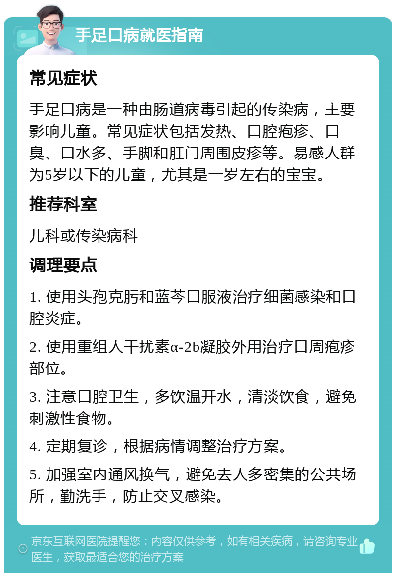 手足口病就医指南 常见症状 手足口病是一种由肠道病毒引起的传染病，主要影响儿童。常见症状包括发热、口腔疱疹、口臭、口水多、手脚和肛门周围皮疹等。易感人群为5岁以下的儿童，尤其是一岁左右的宝宝。 推荐科室 儿科或传染病科 调理要点 1. 使用头孢克肟和蓝芩口服液治疗细菌感染和口腔炎症。 2. 使用重组人干扰素α-2b凝胶外用治疗口周疱疹部位。 3. 注意口腔卫生，多饮温开水，清淡饮食，避免刺激性食物。 4. 定期复诊，根据病情调整治疗方案。 5. 加强室内通风换气，避免去人多密集的公共场所，勤洗手，防止交叉感染。