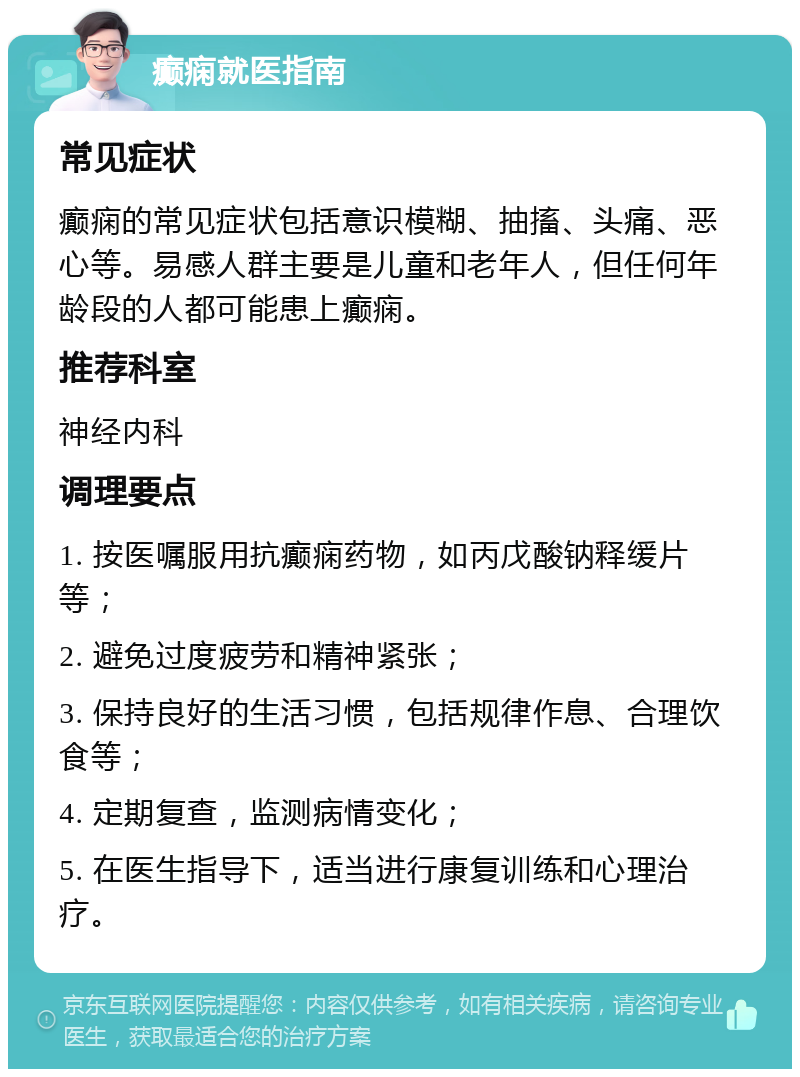 癫痫就医指南 常见症状 癫痫的常见症状包括意识模糊、抽搐、头痛、恶心等。易感人群主要是儿童和老年人，但任何年龄段的人都可能患上癫痫。 推荐科室 神经内科 调理要点 1. 按医嘱服用抗癫痫药物，如丙戊酸钠释缓片等； 2. 避免过度疲劳和精神紧张； 3. 保持良好的生活习惯，包括规律作息、合理饮食等； 4. 定期复查，监测病情变化； 5. 在医生指导下，适当进行康复训练和心理治疗。