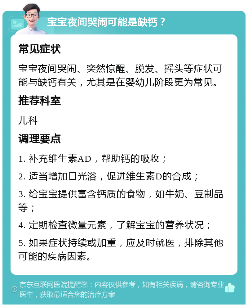 宝宝夜间哭闹可能是缺钙？ 常见症状 宝宝夜间哭闹、突然惊醒、脱发、摇头等症状可能与缺钙有关，尤其是在婴幼儿阶段更为常见。 推荐科室 儿科 调理要点 1. 补充维生素AD，帮助钙的吸收； 2. 适当增加日光浴，促进维生素D的合成； 3. 给宝宝提供富含钙质的食物，如牛奶、豆制品等； 4. 定期检查微量元素，了解宝宝的营养状况； 5. 如果症状持续或加重，应及时就医，排除其他可能的疾病因素。