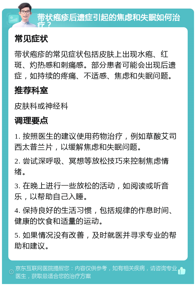 带状疱疹后遗症引起的焦虑和失眠如何治疗？ 常见症状 带状疱疹的常见症状包括皮肤上出现水疱、红斑、灼热感和刺痛感。部分患者可能会出现后遗症，如持续的疼痛、不适感、焦虑和失眠问题。 推荐科室 皮肤科或神经科 调理要点 1. 按照医生的建议使用药物治疗，例如草酸艾司西太普兰片，以缓解焦虑和失眠问题。 2. 尝试深呼吸、冥想等放松技巧来控制焦虑情绪。 3. 在晚上进行一些放松的活动，如阅读或听音乐，以帮助自己入睡。 4. 保持良好的生活习惯，包括规律的作息时间、健康的饮食和适量的运动。 5. 如果情况没有改善，及时就医并寻求专业的帮助和建议。