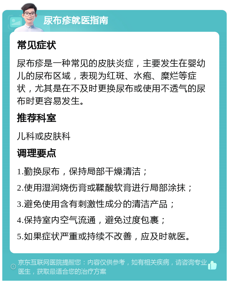 尿布疹就医指南 常见症状 尿布疹是一种常见的皮肤炎症，主要发生在婴幼儿的尿布区域，表现为红斑、水疱、糜烂等症状，尤其是在不及时更换尿布或使用不透气的尿布时更容易发生。 推荐科室 儿科或皮肤科 调理要点 1.勤换尿布，保持局部干燥清洁； 2.使用湿润烧伤膏或鞣酸软膏进行局部涂抹； 3.避免使用含有刺激性成分的清洁产品； 4.保持室内空气流通，避免过度包裹； 5.如果症状严重或持续不改善，应及时就医。