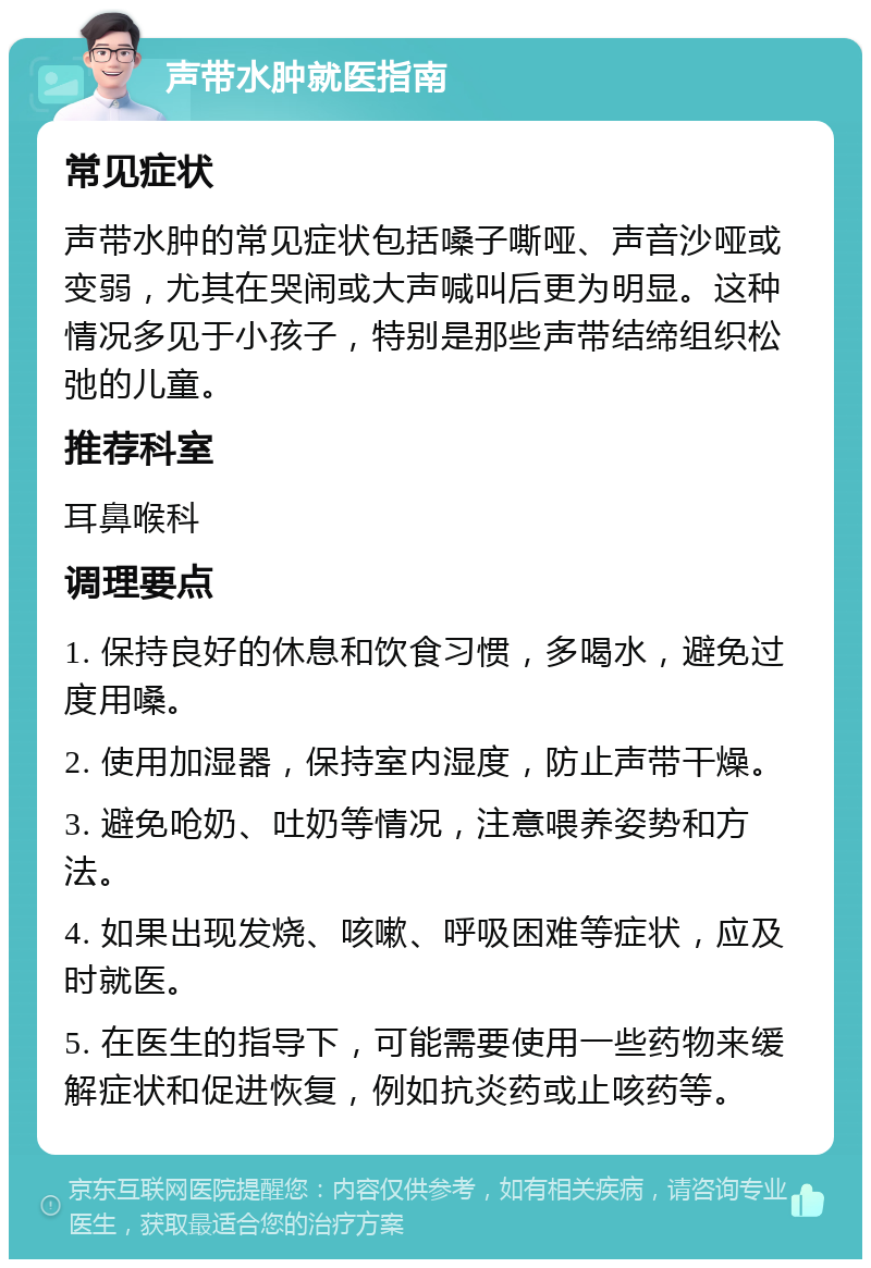 声带水肿就医指南 常见症状 声带水肿的常见症状包括嗓子嘶哑、声音沙哑或变弱，尤其在哭闹或大声喊叫后更为明显。这种情况多见于小孩子，特别是那些声带结缔组织松弛的儿童。 推荐科室 耳鼻喉科 调理要点 1. 保持良好的休息和饮食习惯，多喝水，避免过度用嗓。 2. 使用加湿器，保持室内湿度，防止声带干燥。 3. 避免呛奶、吐奶等情况，注意喂养姿势和方法。 4. 如果出现发烧、咳嗽、呼吸困难等症状，应及时就医。 5. 在医生的指导下，可能需要使用一些药物来缓解症状和促进恢复，例如抗炎药或止咳药等。