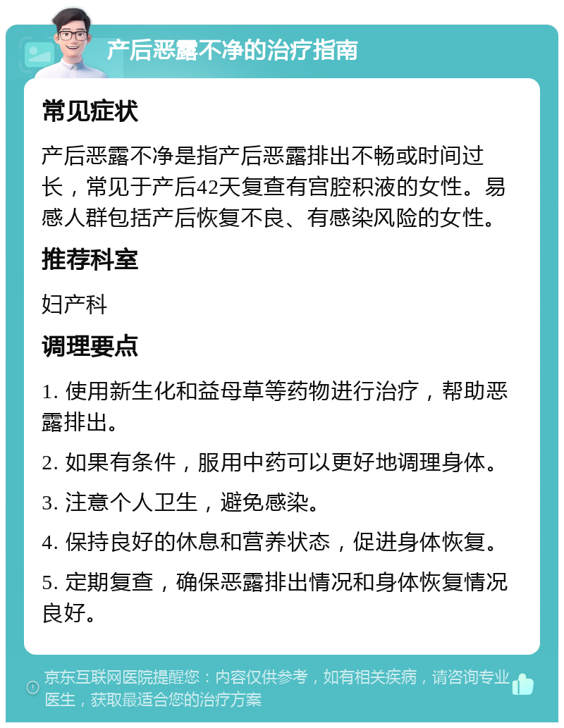 产后恶露不净的治疗指南 常见症状 产后恶露不净是指产后恶露排出不畅或时间过长，常见于产后42天复查有宫腔积液的女性。易感人群包括产后恢复不良、有感染风险的女性。 推荐科室 妇产科 调理要点 1. 使用新生化和益母草等药物进行治疗，帮助恶露排出。 2. 如果有条件，服用中药可以更好地调理身体。 3. 注意个人卫生，避免感染。 4. 保持良好的休息和营养状态，促进身体恢复。 5. 定期复查，确保恶露排出情况和身体恢复情况良好。