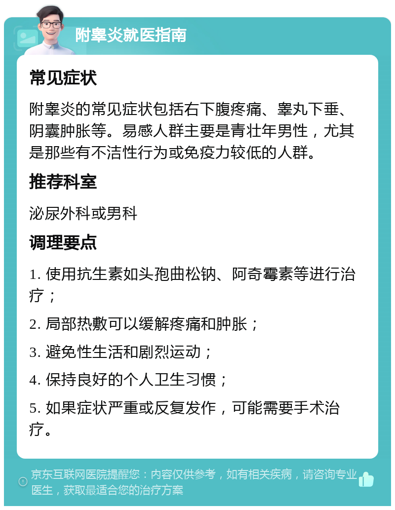 附睾炎就医指南 常见症状 附睾炎的常见症状包括右下腹疼痛、睾丸下垂、阴囊肿胀等。易感人群主要是青壮年男性，尤其是那些有不洁性行为或免疫力较低的人群。 推荐科室 泌尿外科或男科 调理要点 1. 使用抗生素如头孢曲松钠、阿奇霉素等进行治疗； 2. 局部热敷可以缓解疼痛和肿胀； 3. 避免性生活和剧烈运动； 4. 保持良好的个人卫生习惯； 5. 如果症状严重或反复发作，可能需要手术治疗。