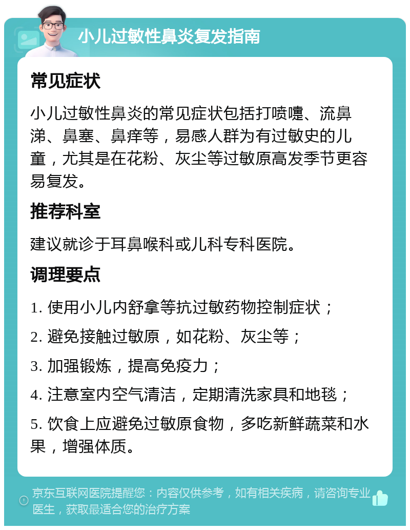 小儿过敏性鼻炎复发指南 常见症状 小儿过敏性鼻炎的常见症状包括打喷嚏、流鼻涕、鼻塞、鼻痒等，易感人群为有过敏史的儿童，尤其是在花粉、灰尘等过敏原高发季节更容易复发。 推荐科室 建议就诊于耳鼻喉科或儿科专科医院。 调理要点 1. 使用小儿内舒拿等抗过敏药物控制症状； 2. 避免接触过敏原，如花粉、灰尘等； 3. 加强锻炼，提高免疫力； 4. 注意室内空气清洁，定期清洗家具和地毯； 5. 饮食上应避免过敏原食物，多吃新鲜蔬菜和水果，增强体质。