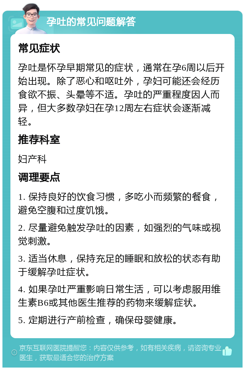 孕吐的常见问题解答 常见症状 孕吐是怀孕早期常见的症状，通常在孕6周以后开始出现。除了恶心和呕吐外，孕妇可能还会经历食欲不振、头晕等不适。孕吐的严重程度因人而异，但大多数孕妇在孕12周左右症状会逐渐减轻。 推荐科室 妇产科 调理要点 1. 保持良好的饮食习惯，多吃小而频繁的餐食，避免空腹和过度饥饿。 2. 尽量避免触发孕吐的因素，如强烈的气味或视觉刺激。 3. 适当休息，保持充足的睡眠和放松的状态有助于缓解孕吐症状。 4. 如果孕吐严重影响日常生活，可以考虑服用维生素B6或其他医生推荐的药物来缓解症状。 5. 定期进行产前检查，确保母婴健康。