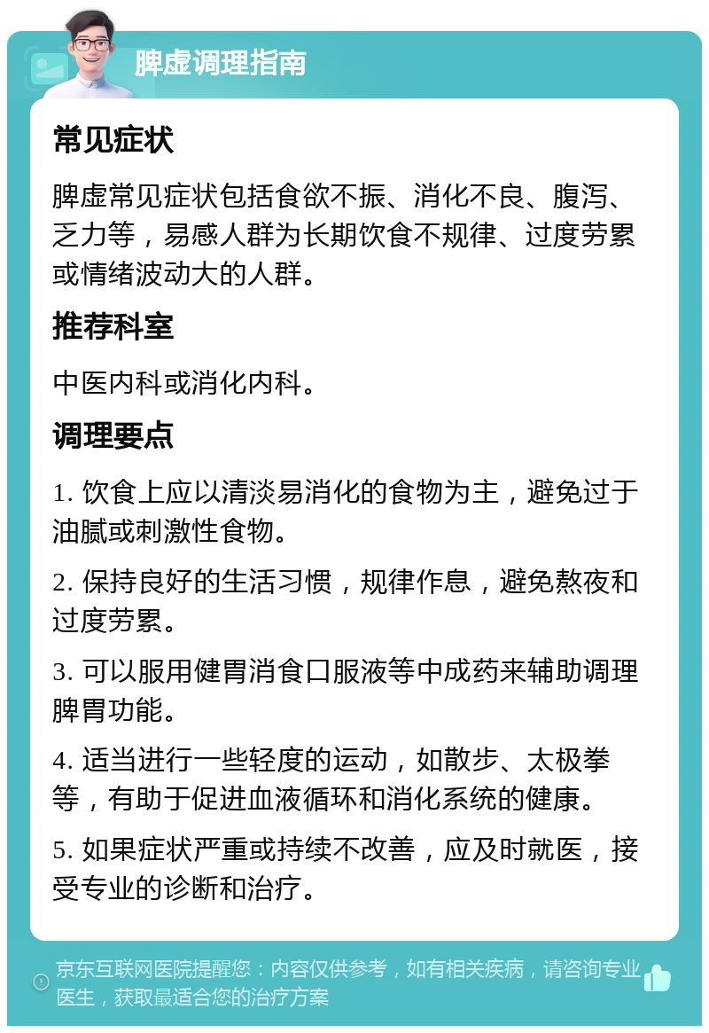 脾虚调理指南 常见症状 脾虚常见症状包括食欲不振、消化不良、腹泻、乏力等，易感人群为长期饮食不规律、过度劳累或情绪波动大的人群。 推荐科室 中医内科或消化内科。 调理要点 1. 饮食上应以清淡易消化的食物为主，避免过于油腻或刺激性食物。 2. 保持良好的生活习惯，规律作息，避免熬夜和过度劳累。 3. 可以服用健胃消食口服液等中成药来辅助调理脾胃功能。 4. 适当进行一些轻度的运动，如散步、太极拳等，有助于促进血液循环和消化系统的健康。 5. 如果症状严重或持续不改善，应及时就医，接受专业的诊断和治疗。