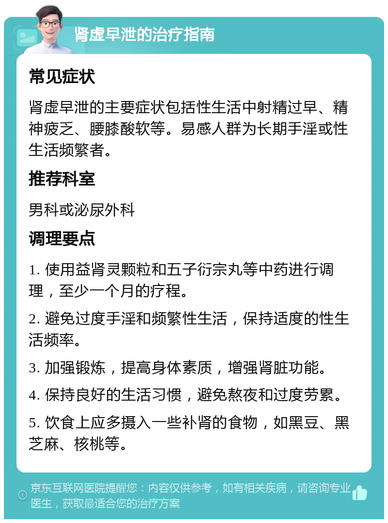 肾虚早泄的治疗指南 常见症状 肾虚早泄的主要症状包括性生活中射精过早、精神疲乏、腰膝酸软等。易感人群为长期手淫或性生活频繁者。 推荐科室 男科或泌尿外科 调理要点 1. 使用益肾灵颗粒和五子衍宗丸等中药进行调理，至少一个月的疗程。 2. 避免过度手淫和频繁性生活，保持适度的性生活频率。 3. 加强锻炼，提高身体素质，增强肾脏功能。 4. 保持良好的生活习惯，避免熬夜和过度劳累。 5. 饮食上应多摄入一些补肾的食物，如黑豆、黑芝麻、核桃等。