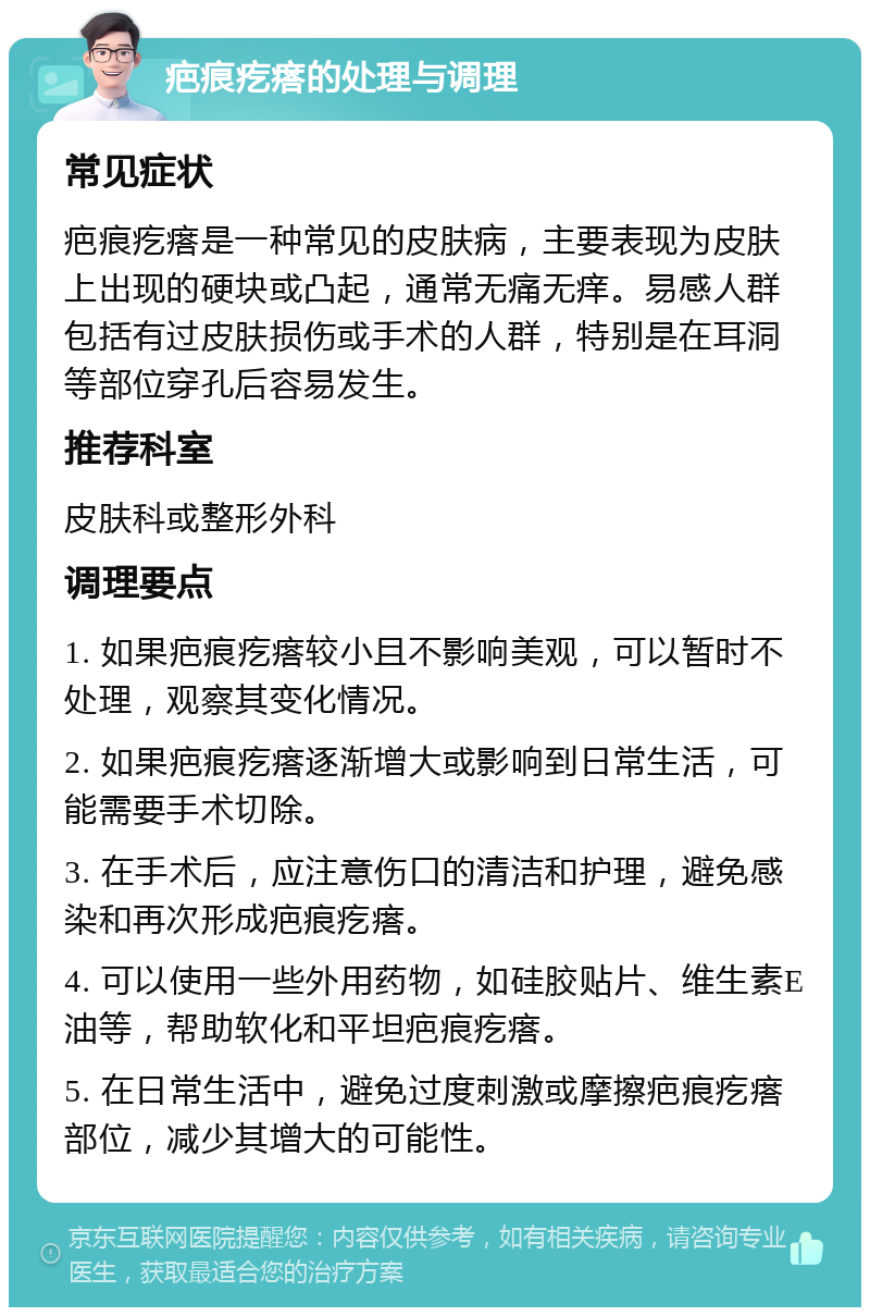 疤痕疙瘩的处理与调理 常见症状 疤痕疙瘩是一种常见的皮肤病，主要表现为皮肤上出现的硬块或凸起，通常无痛无痒。易感人群包括有过皮肤损伤或手术的人群，特别是在耳洞等部位穿孔后容易发生。 推荐科室 皮肤科或整形外科 调理要点 1. 如果疤痕疙瘩较小且不影响美观，可以暂时不处理，观察其变化情况。 2. 如果疤痕疙瘩逐渐增大或影响到日常生活，可能需要手术切除。 3. 在手术后，应注意伤口的清洁和护理，避免感染和再次形成疤痕疙瘩。 4. 可以使用一些外用药物，如硅胶贴片、维生素E油等，帮助软化和平坦疤痕疙瘩。 5. 在日常生活中，避免过度刺激或摩擦疤痕疙瘩部位，减少其增大的可能性。