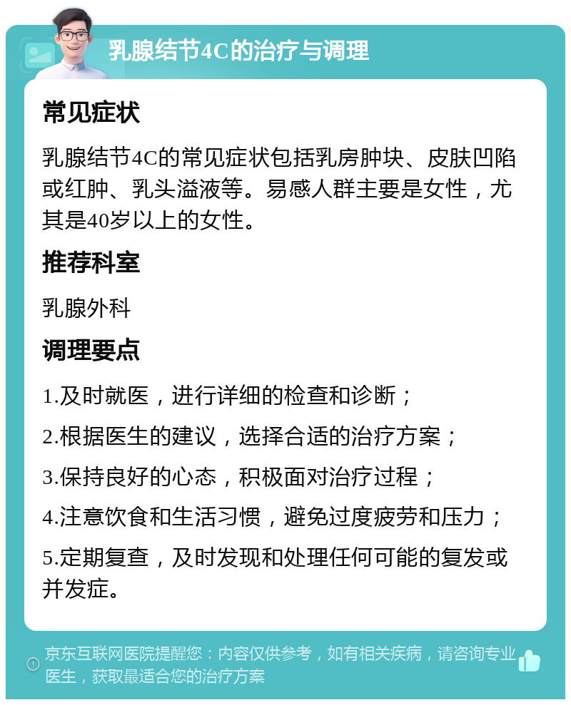 乳腺结节4C的治疗与调理 常见症状 乳腺结节4C的常见症状包括乳房肿块、皮肤凹陷或红肿、乳头溢液等。易感人群主要是女性，尤其是40岁以上的女性。 推荐科室 乳腺外科 调理要点 1.及时就医，进行详细的检查和诊断； 2.根据医生的建议，选择合适的治疗方案； 3.保持良好的心态，积极面对治疗过程； 4.注意饮食和生活习惯，避免过度疲劳和压力； 5.定期复查，及时发现和处理任何可能的复发或并发症。