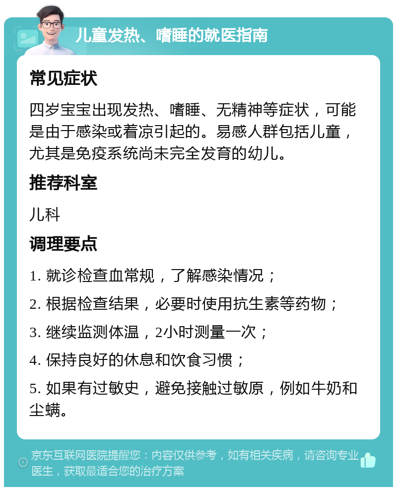 儿童发热、嗜睡的就医指南 常见症状 四岁宝宝出现发热、嗜睡、无精神等症状，可能是由于感染或着凉引起的。易感人群包括儿童，尤其是免疫系统尚未完全发育的幼儿。 推荐科室 儿科 调理要点 1. 就诊检查血常规，了解感染情况； 2. 根据检查结果，必要时使用抗生素等药物； 3. 继续监测体温，2小时测量一次； 4. 保持良好的休息和饮食习惯； 5. 如果有过敏史，避免接触过敏原，例如牛奶和尘螨。